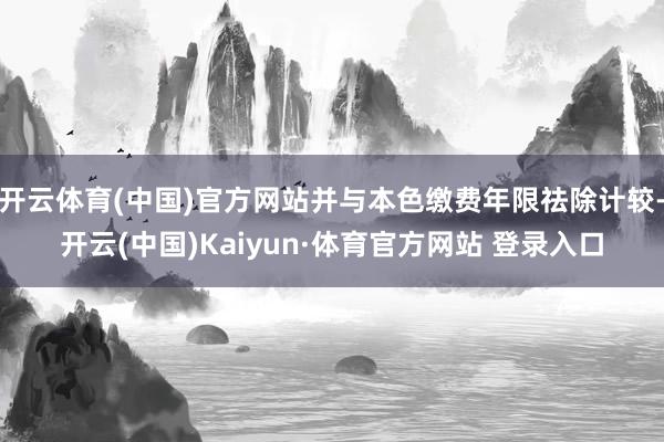 开云体育(中国)官方网站并与本色缴费年限祛除计较-开云(中国)Kaiyun·体育官方网站 登录入口