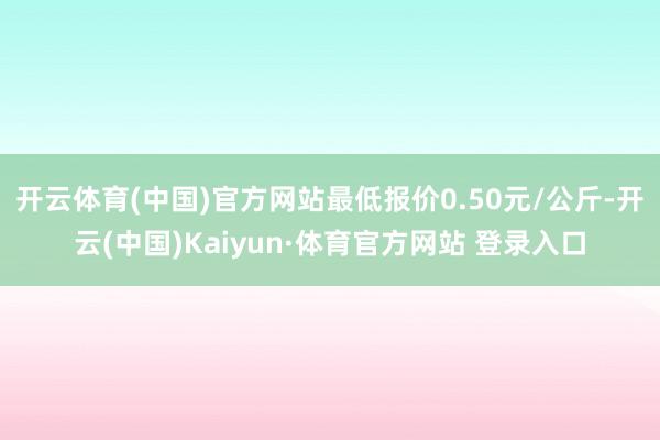 开云体育(中国)官方网站最低报价0.50元/公斤-开云(中国)Kaiyun·体育官方网站 登录入口