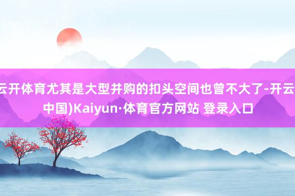 云开体育尤其是大型并购的扣头空间也曾不大了-开云(中国)Kaiyun·体育官方网站 登录入口