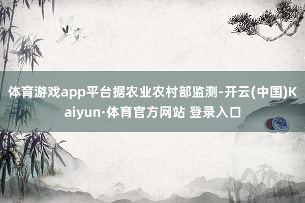 体育游戏app平台　　据农业农村部监测-开云(中国)Kaiyun·体育官方网站 登录入口