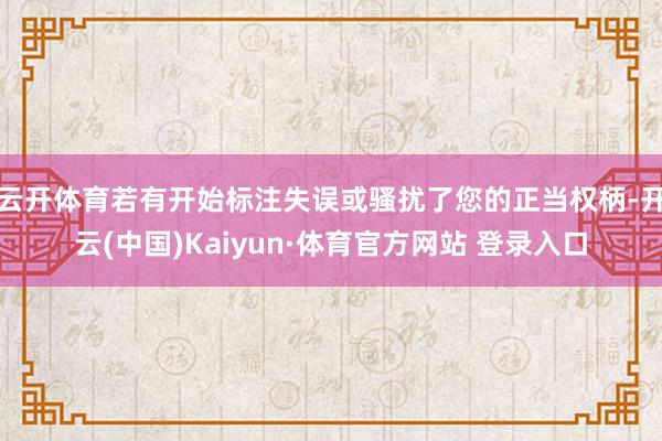 云开体育若有开始标注失误或骚扰了您的正当权柄-开云(中国)Kaiyun·体育官方网站 登录入口