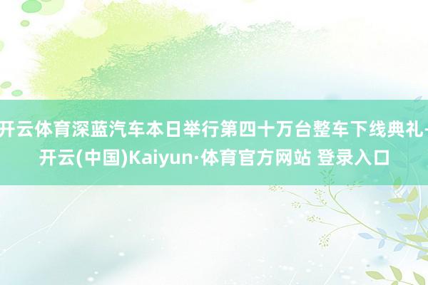 开云体育深蓝汽车本日举行第四十万台整车下线典礼-开云(中国)Kaiyun·体育官方网站 登录入口