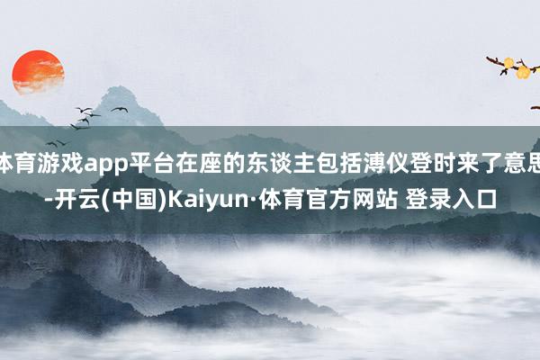 体育游戏app平台在座的东谈主包括溥仪登时来了意思-开云(中国)Kaiyun·体育官方网站 登录入口