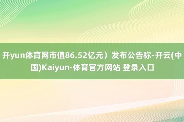 开yun体育网市值86.52亿元）发布公告称-开云(中国)Kaiyun·体育官方网站 登录入口