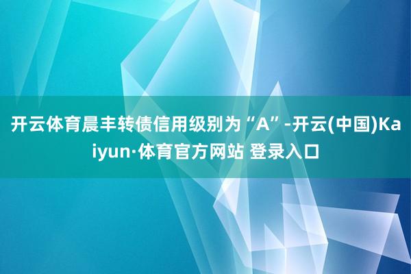 开云体育晨丰转债信用级别为“A”-开云(中国)Kaiyun·体育官方网站 登录入口
