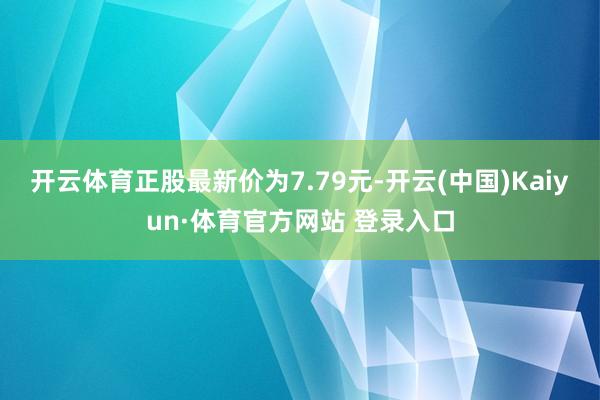 开云体育正股最新价为7.79元-开云(中国)Kaiyun·体育官方网站 登录入口