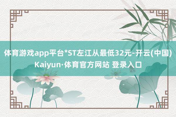 体育游戏app平台*ST左江从最低32元-开云(中国)Kaiyun·体育官方网站 登录入口