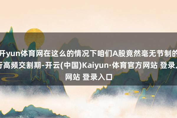 开yun体育网在这么的情况下咱们A股竟然毫无节制的奉行高频交割期-开云(中国)Kaiyun·体育官方网站 登录入口