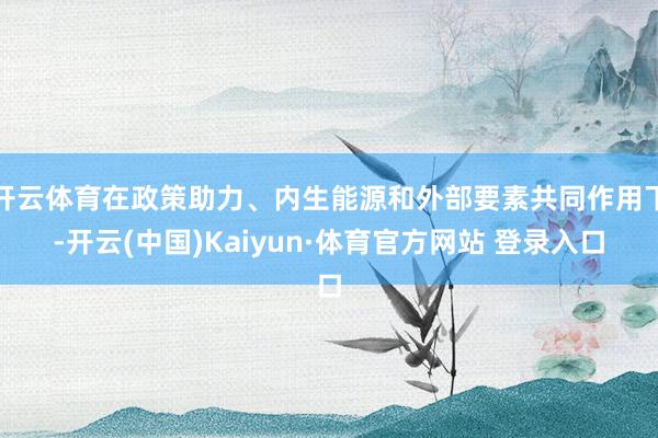 开云体育在政策助力、内生能源和外部要素共同作用下-开云(中国)Kaiyun·体育官方网站 登录入口