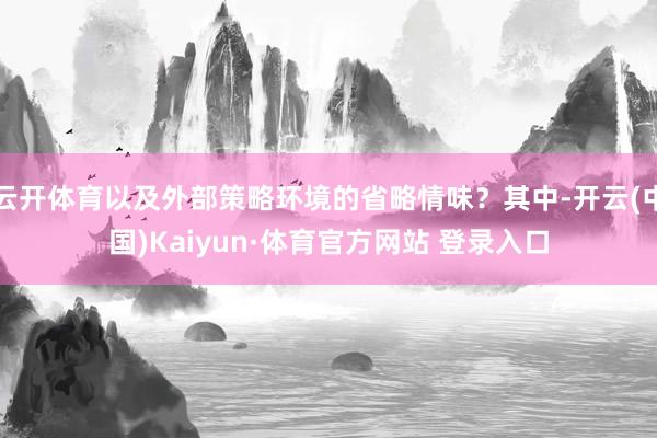 云开体育以及外部策略环境的省略情味?其中-开云(中国)Kaiyun·体育官方网站 登录入口