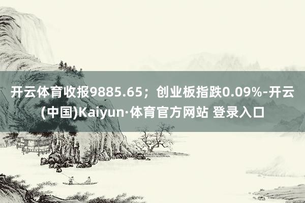 开云体育收报9885.65;创业板指跌0.09%-开云(中国)Kaiyun·体育官方网站 登录入口