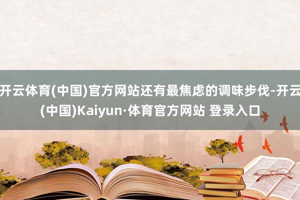 开云体育(中国)官方网站还有最焦虑的调味步伐-开云(中国)Kaiyun·体育官方网站 登录入口