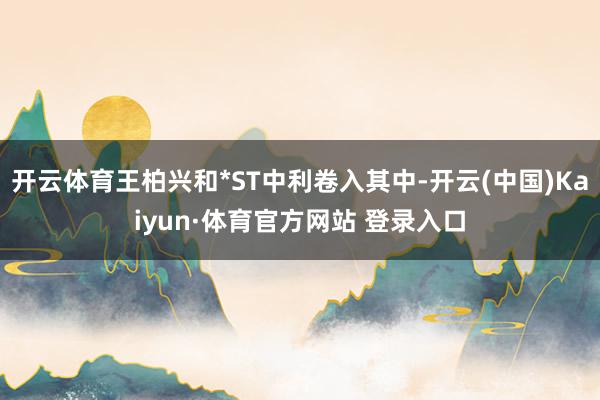 开云体育王柏兴和*ST中利卷入其中-开云(中国)Kaiyun·体育官方网站 登录入口