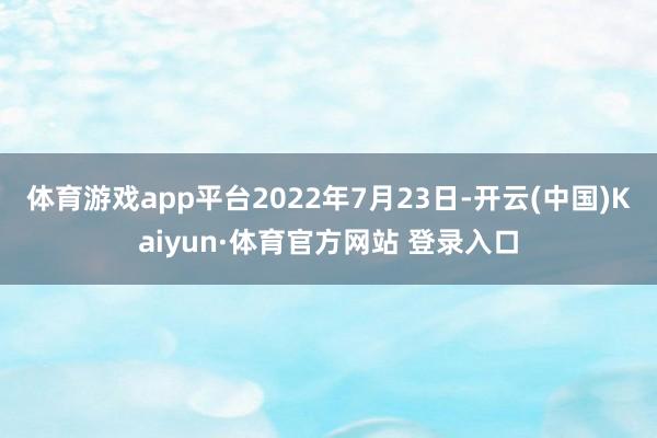 体育游戏app平台2022年7月23日-开云(中国)Kaiyun·体育官方网站 登录入口