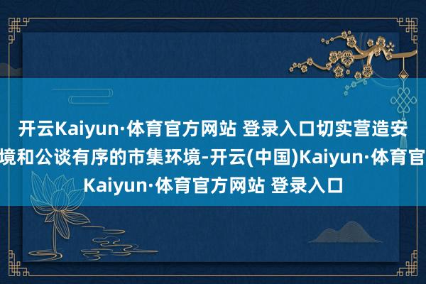 开云Kaiyun·体育官方网站 登录入口切实营造安全宽心的破钞环境和公谈有序的市集环境-开云(中国)Kaiyun·体育官方网站 登录入口