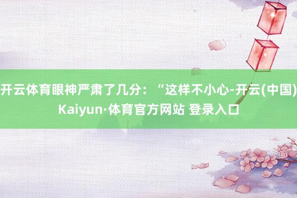 开云体育眼神严肃了几分:“这样不小心-开云(中国)Kaiyun·体育官方网站 登录入口