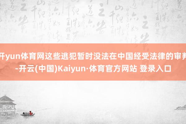 开yun体育网这些逃犯暂时没法在中国经受法律的审判-开云(中国)Kaiyun·体育官方网站 登录入口