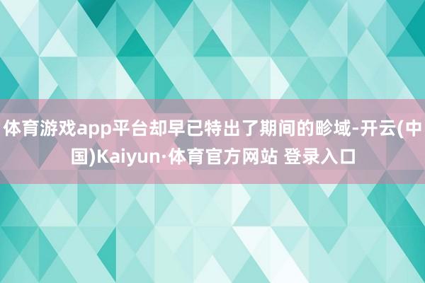 体育游戏app平台却早已特出了期间的畛域-开云(中国)Kaiyun·体育官方网站 登录入口
