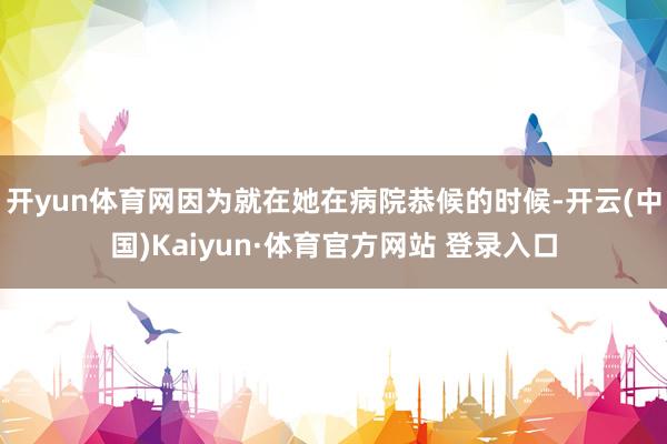 开yun体育网因为就在她在病院恭候的时候-开云(中国)Kaiyun·体育官方网站 登录入口