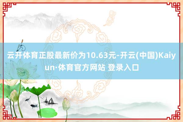 云开体育正股最新价为10.63元-开云(中国)Kaiyun·体育官方网站 登录入口