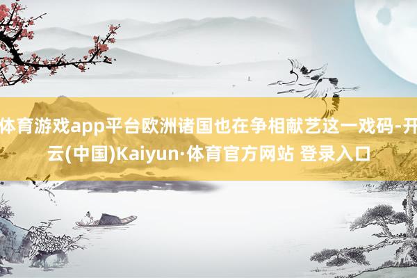 体育游戏app平台欧洲诸国也在争相献艺这一戏码-开云(中国)Kaiyun·体育官方网站 登录入口