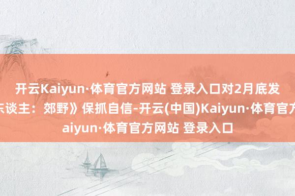 开云Kaiyun·体育官方网站 登录入口对2月底发售的《怪物猎东谈主:郊野》保抓自信-开云(中国)Kaiyun·体育官方网站 登录入口