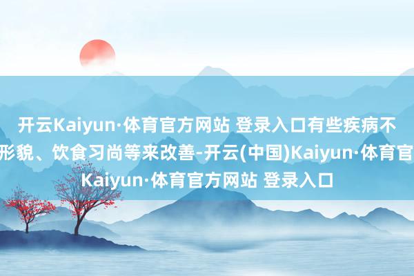 开云Kaiyun·体育官方网站 登录入口有些疾病不错通过调遣生涯形貌、饮食习尚等来改善-开云(中国)Kaiyun·体育官方网站 登录入口