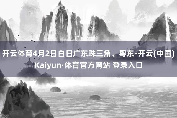 开云体育4月2日白日广东珠三角、粤东-开云(中国)Kaiyun·体育官方网站 登录入口