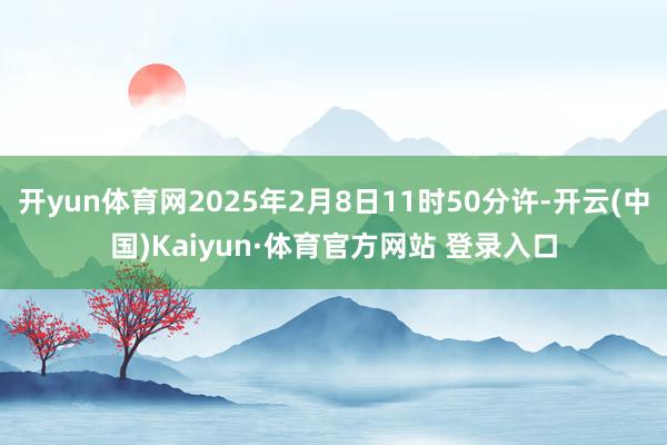 开yun体育网2025年2月8日11时50分许-开云(中国)Kaiyun·体育官方网站 登录入口