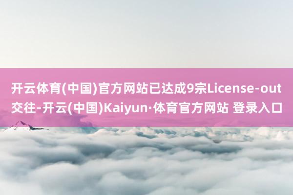 开云体育(中国)官方网站已达成9宗License-out交往-开云(中国)Kaiyun·体育官方网站 登录入口