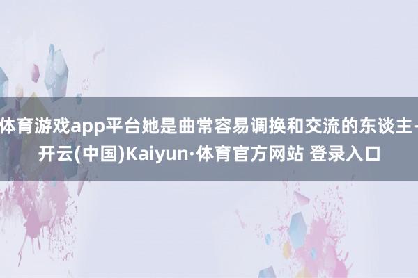 体育游戏app平台她是曲常容易调换和交流的东谈主-开云(中国)Kaiyun·体育官方网站 登录入口